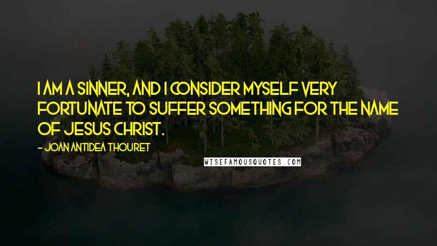 Joan Antidea Thouret Quotes: I am a sinner, and I consider myself very fortunate to suffer something for the name of Jesus Christ.