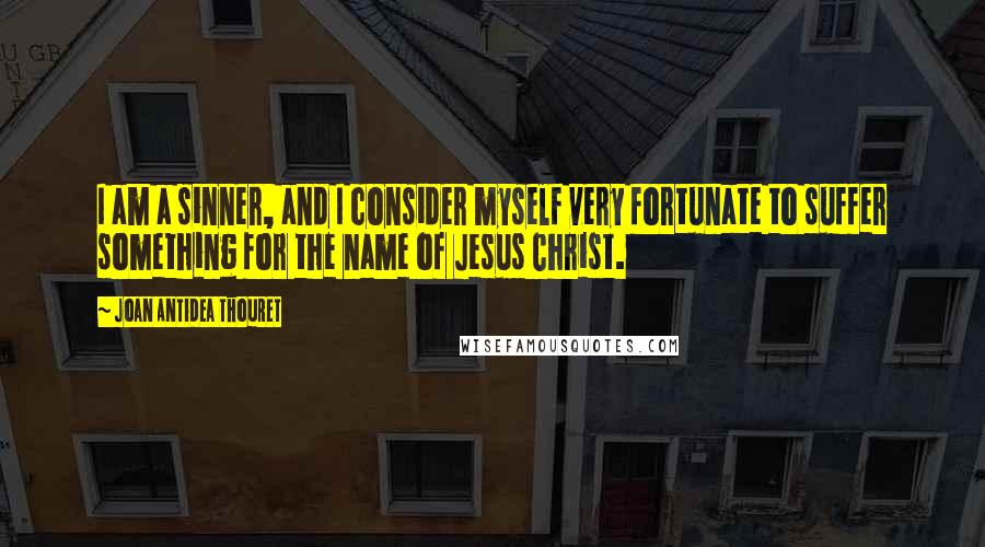 Joan Antidea Thouret Quotes: I am a sinner, and I consider myself very fortunate to suffer something for the name of Jesus Christ.