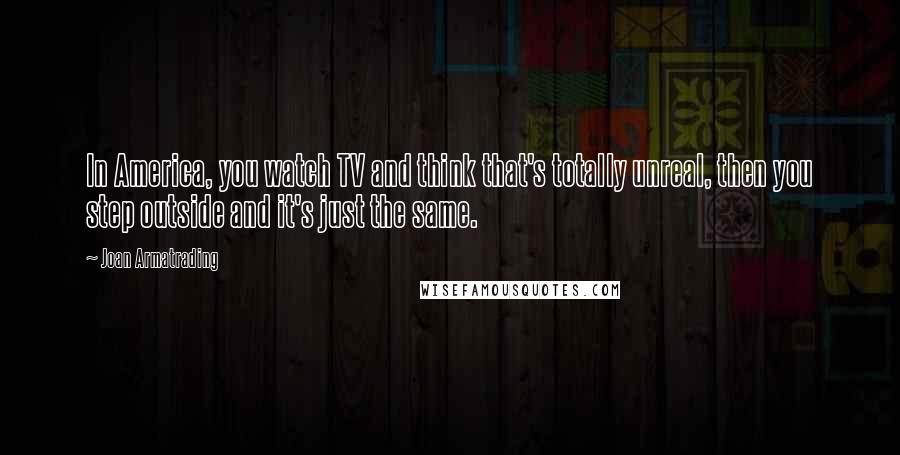 Joan Armatrading Quotes: In America, you watch TV and think that's totally unreal, then you step outside and it's just the same.