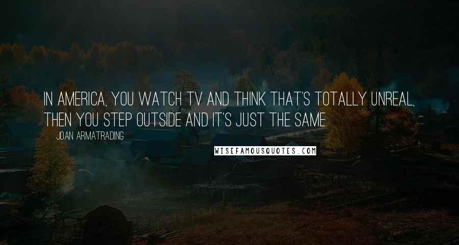 Joan Armatrading Quotes: In America, you watch TV and think that's totally unreal, then you step outside and it's just the same.