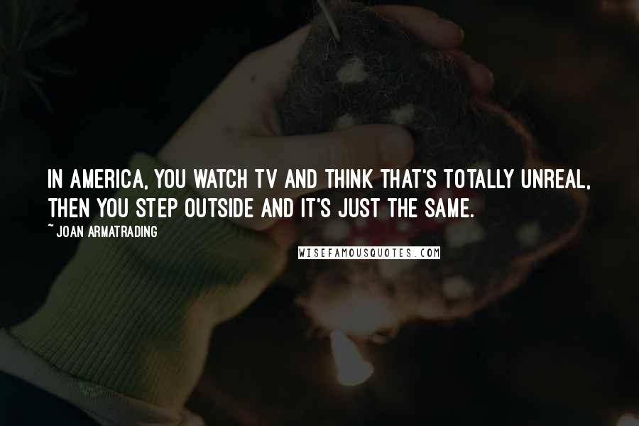 Joan Armatrading Quotes: In America, you watch TV and think that's totally unreal, then you step outside and it's just the same.