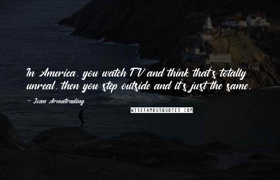 Joan Armatrading Quotes: In America, you watch TV and think that's totally unreal, then you step outside and it's just the same.