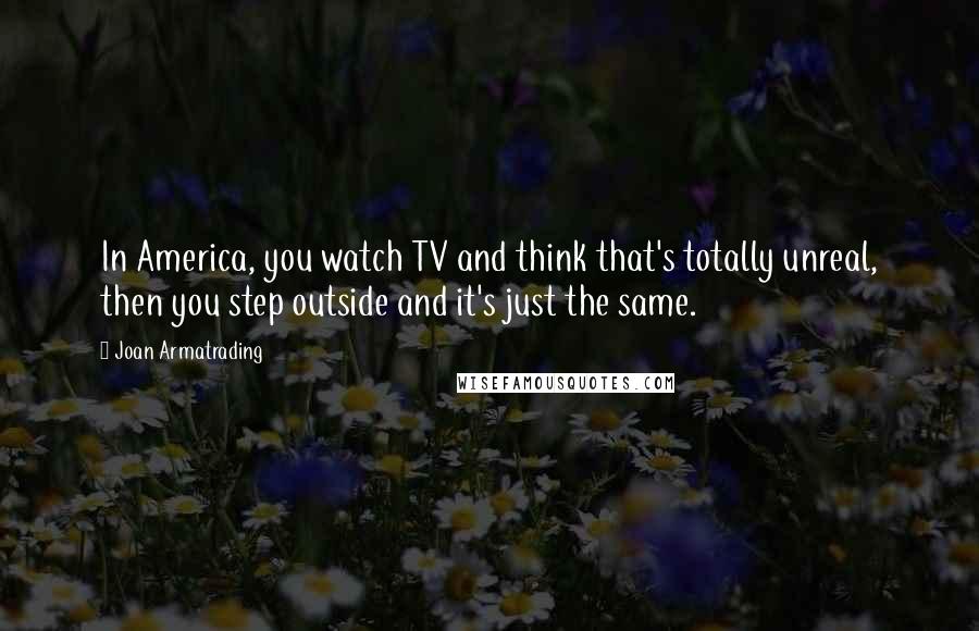 Joan Armatrading Quotes: In America, you watch TV and think that's totally unreal, then you step outside and it's just the same.