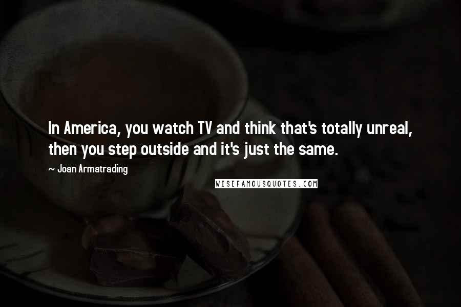 Joan Armatrading Quotes: In America, you watch TV and think that's totally unreal, then you step outside and it's just the same.