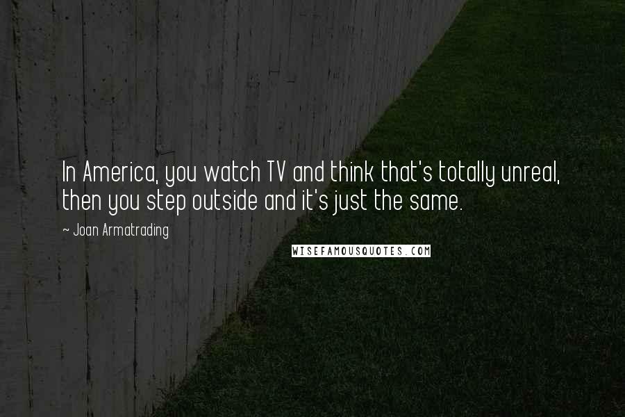 Joan Armatrading Quotes: In America, you watch TV and think that's totally unreal, then you step outside and it's just the same.