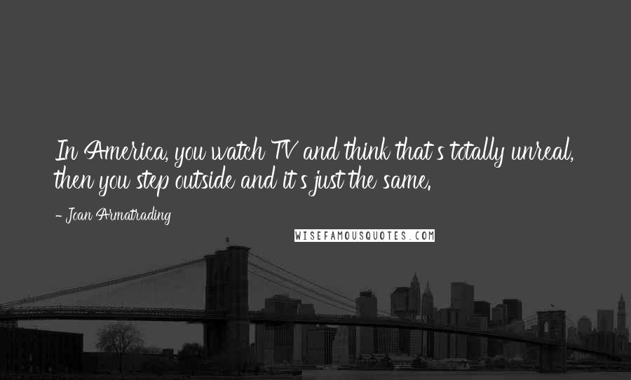 Joan Armatrading Quotes: In America, you watch TV and think that's totally unreal, then you step outside and it's just the same.