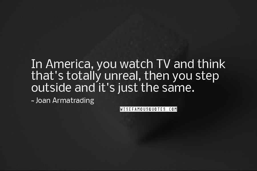 Joan Armatrading Quotes: In America, you watch TV and think that's totally unreal, then you step outside and it's just the same.