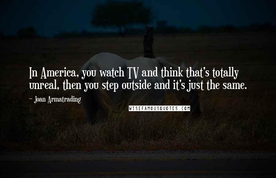 Joan Armatrading Quotes: In America, you watch TV and think that's totally unreal, then you step outside and it's just the same.