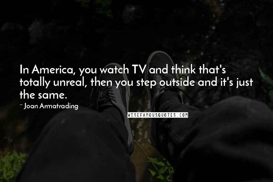 Joan Armatrading Quotes: In America, you watch TV and think that's totally unreal, then you step outside and it's just the same.