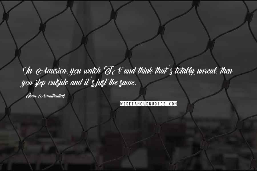 Joan Armatrading Quotes: In America, you watch TV and think that's totally unreal, then you step outside and it's just the same.