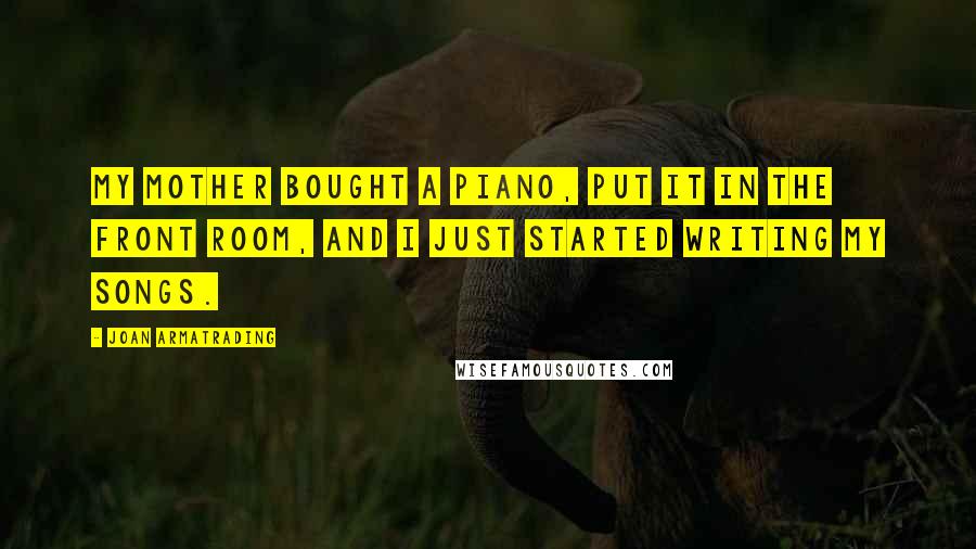 Joan Armatrading Quotes: My mother bought a piano, put it in the front room, and I just started writing my songs.