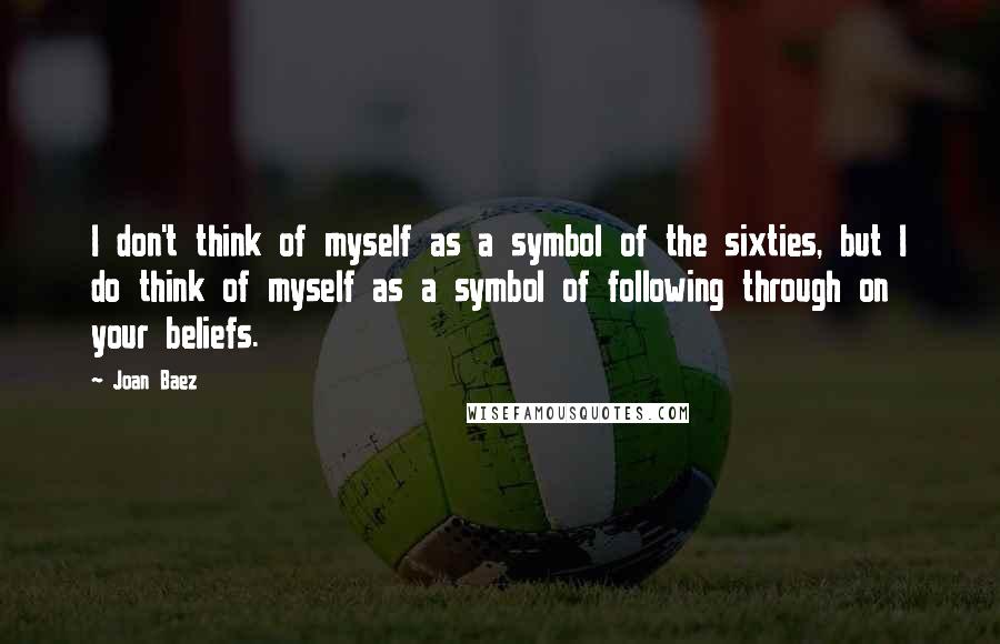 Joan Baez Quotes: I don't think of myself as a symbol of the sixties, but I do think of myself as a symbol of following through on your beliefs.