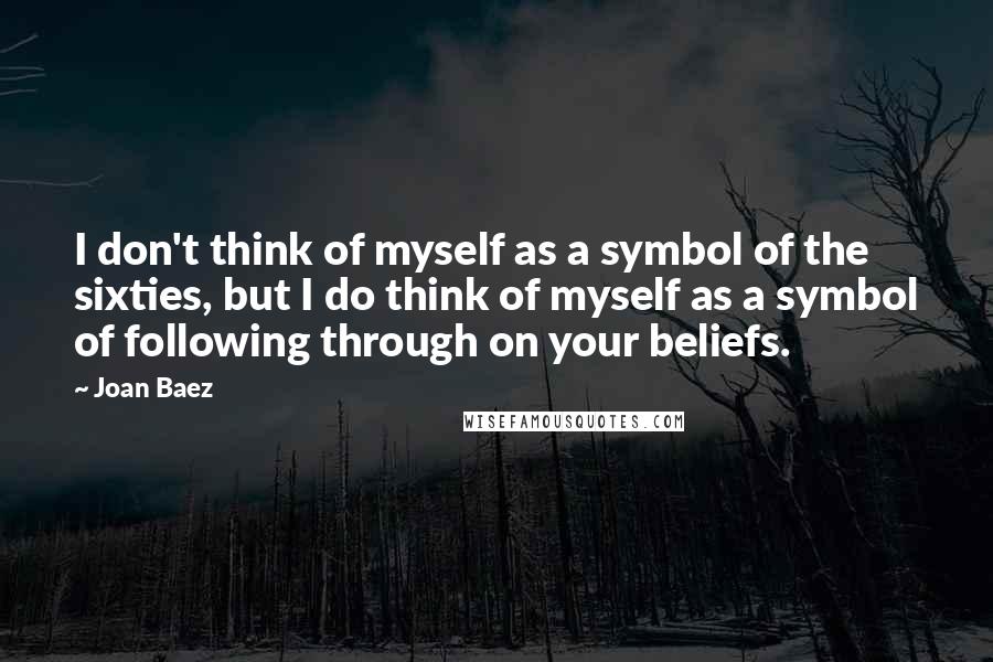 Joan Baez Quotes: I don't think of myself as a symbol of the sixties, but I do think of myself as a symbol of following through on your beliefs.