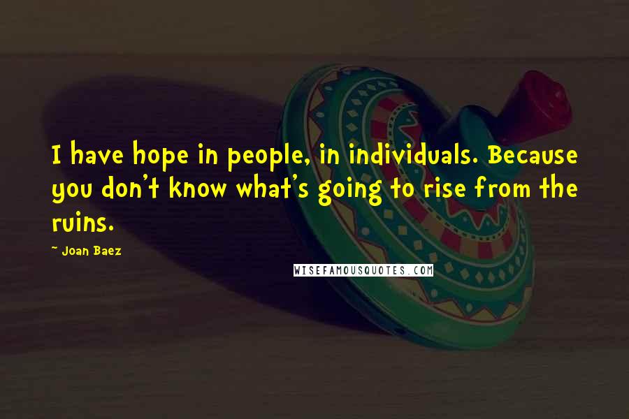Joan Baez Quotes: I have hope in people, in individuals. Because you don't know what's going to rise from the ruins.