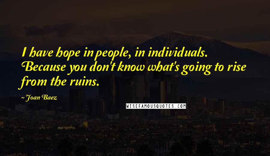 Joan Baez Quotes: I have hope in people, in individuals. Because you don't know what's going to rise from the ruins.