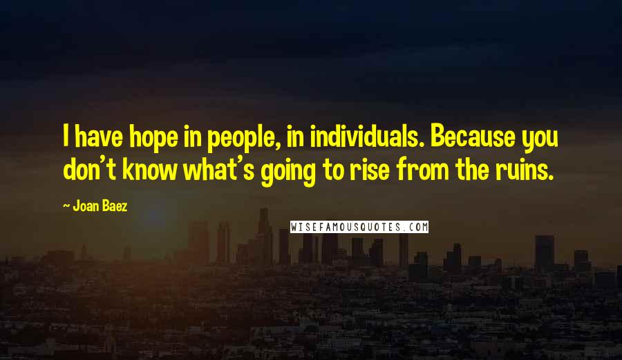 Joan Baez Quotes: I have hope in people, in individuals. Because you don't know what's going to rise from the ruins.