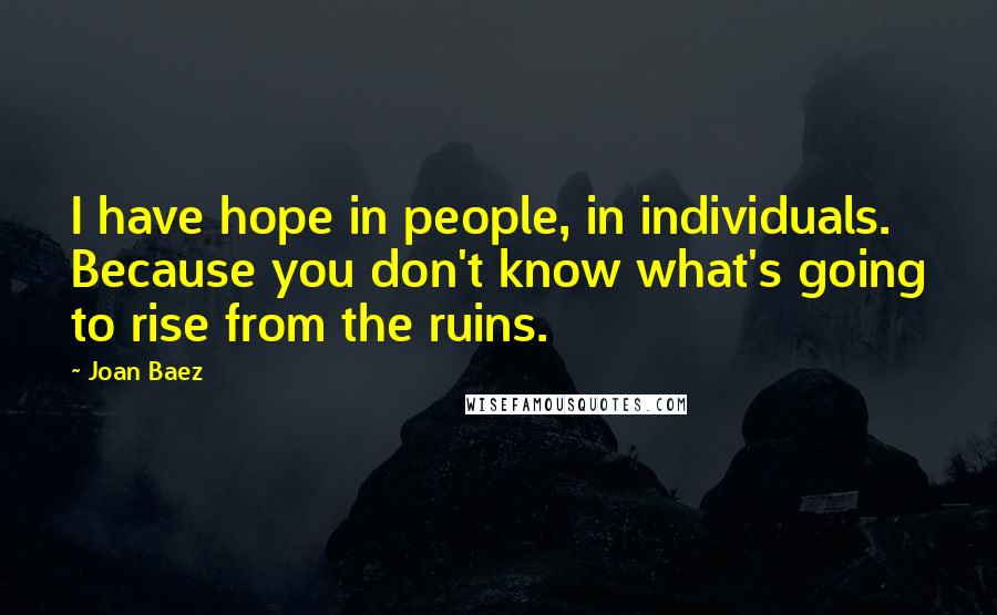 Joan Baez Quotes: I have hope in people, in individuals. Because you don't know what's going to rise from the ruins.