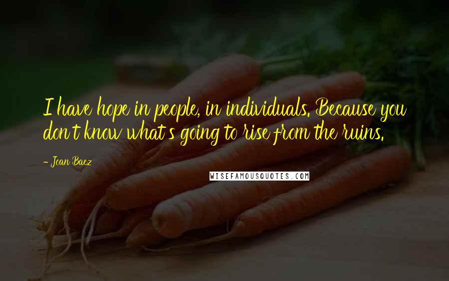 Joan Baez Quotes: I have hope in people, in individuals. Because you don't know what's going to rise from the ruins.