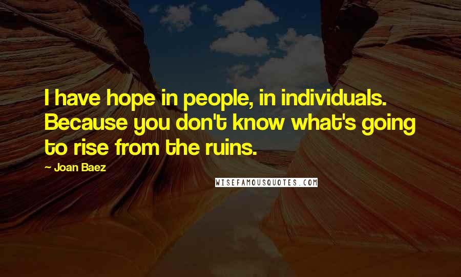 Joan Baez Quotes: I have hope in people, in individuals. Because you don't know what's going to rise from the ruins.