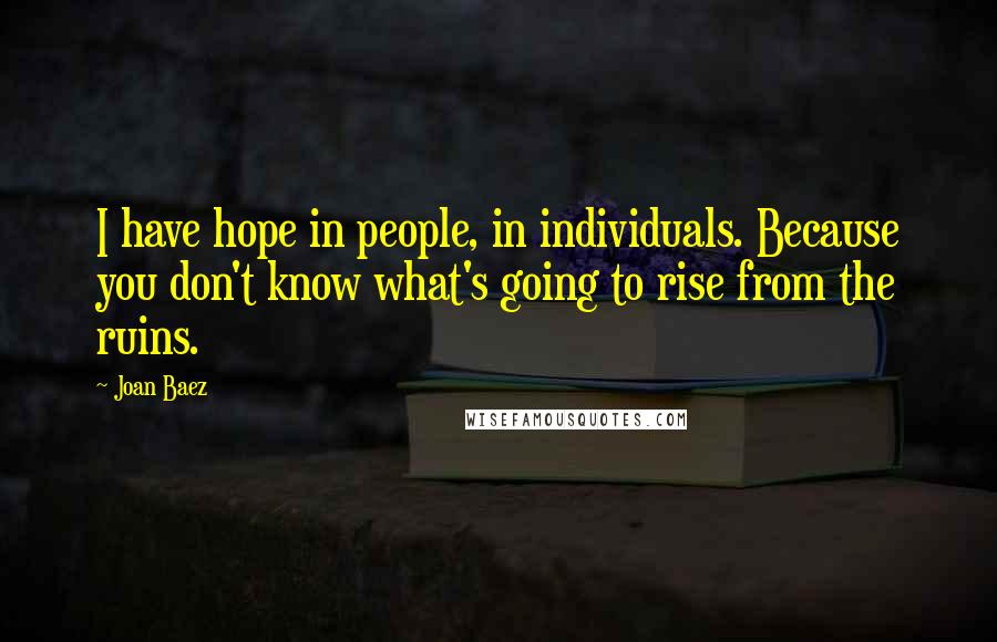 Joan Baez Quotes: I have hope in people, in individuals. Because you don't know what's going to rise from the ruins.