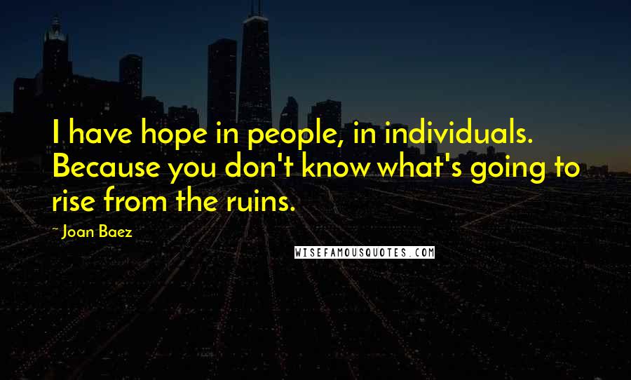 Joan Baez Quotes: I have hope in people, in individuals. Because you don't know what's going to rise from the ruins.