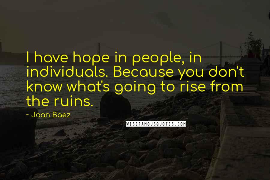 Joan Baez Quotes: I have hope in people, in individuals. Because you don't know what's going to rise from the ruins.