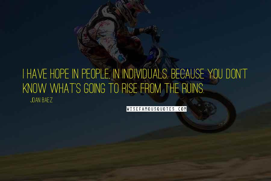 Joan Baez Quotes: I have hope in people, in individuals. Because you don't know what's going to rise from the ruins.