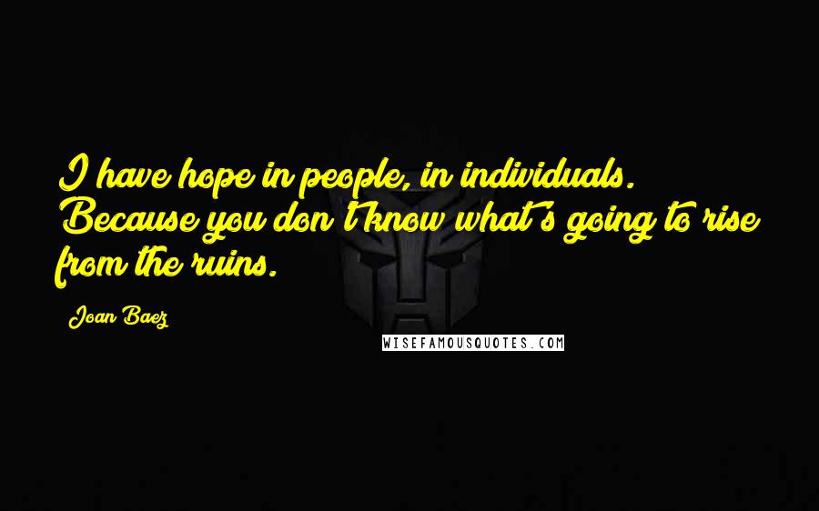 Joan Baez Quotes: I have hope in people, in individuals. Because you don't know what's going to rise from the ruins.
