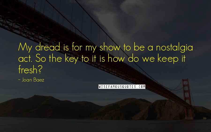 Joan Baez Quotes: My dread is for my show to be a nostalgia act. So the key to it is how do we keep it fresh?