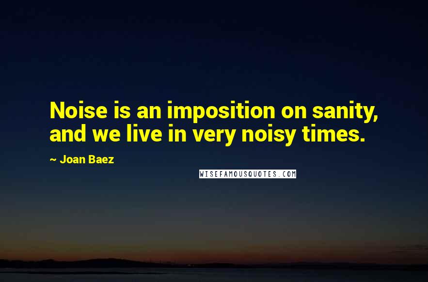 Joan Baez Quotes: Noise is an imposition on sanity, and we live in very noisy times.