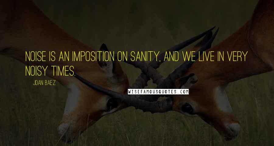 Joan Baez Quotes: Noise is an imposition on sanity, and we live in very noisy times.