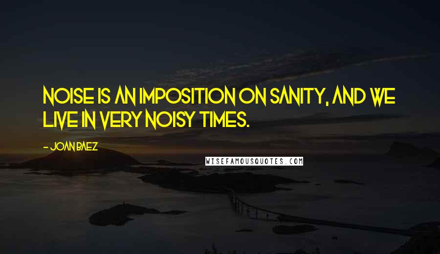 Joan Baez Quotes: Noise is an imposition on sanity, and we live in very noisy times.