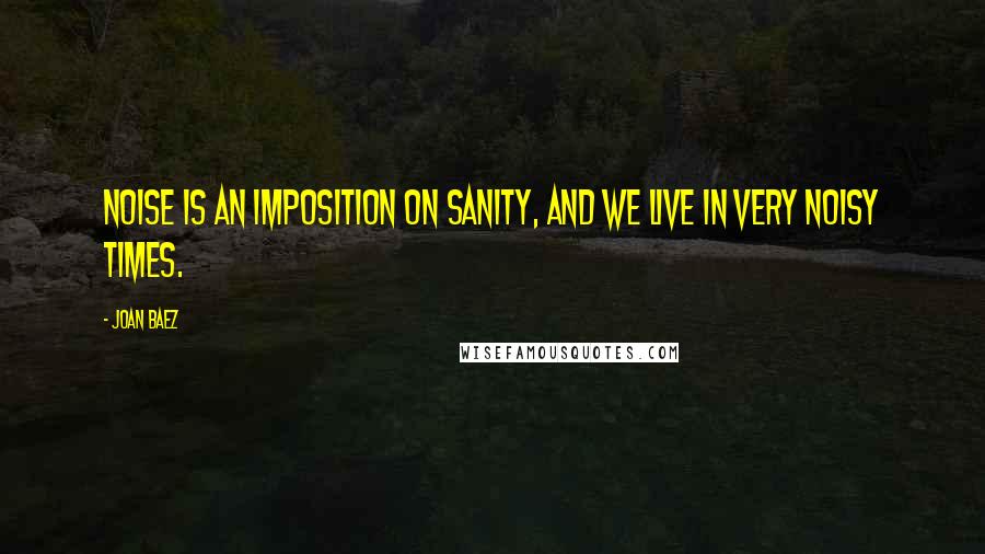 Joan Baez Quotes: Noise is an imposition on sanity, and we live in very noisy times.