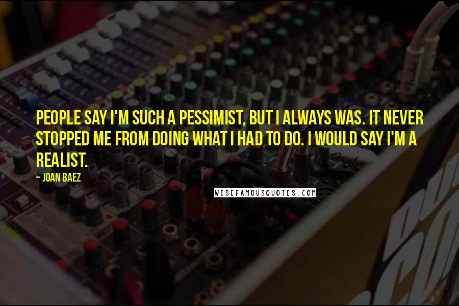 Joan Baez Quotes: People say I'm such a pessimist, but I always was. It never stopped me from doing what I had to do. I would say I'm a realist.