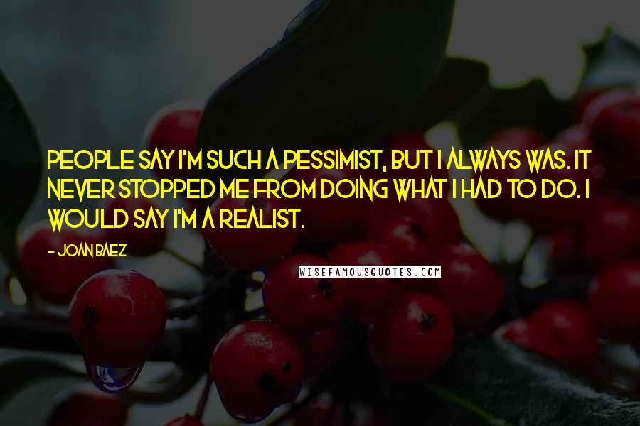 Joan Baez Quotes: People say I'm such a pessimist, but I always was. It never stopped me from doing what I had to do. I would say I'm a realist.