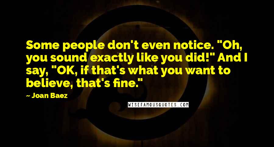 Joan Baez Quotes: Some people don't even notice. "Oh, you sound exactly like you did!" And I say, "OK, if that's what you want to believe, that's fine."