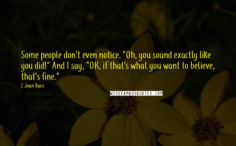 Joan Baez Quotes: Some people don't even notice. "Oh, you sound exactly like you did!" And I say, "OK, if that's what you want to believe, that's fine."