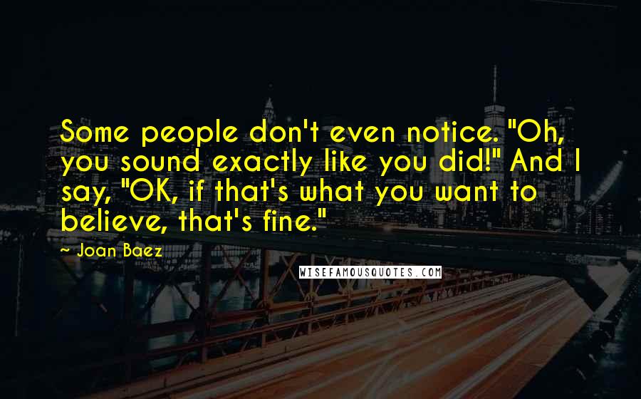 Joan Baez Quotes: Some people don't even notice. "Oh, you sound exactly like you did!" And I say, "OK, if that's what you want to believe, that's fine."