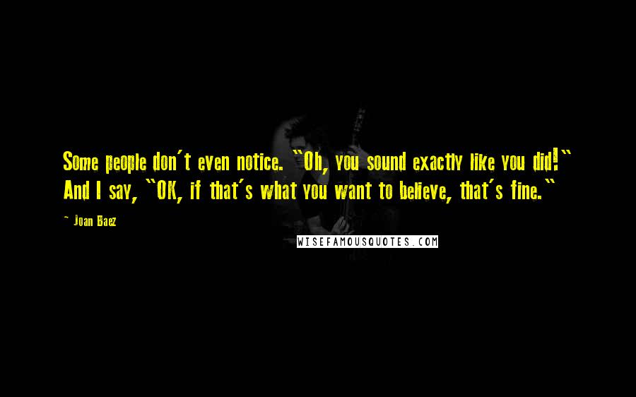 Joan Baez Quotes: Some people don't even notice. "Oh, you sound exactly like you did!" And I say, "OK, if that's what you want to believe, that's fine."