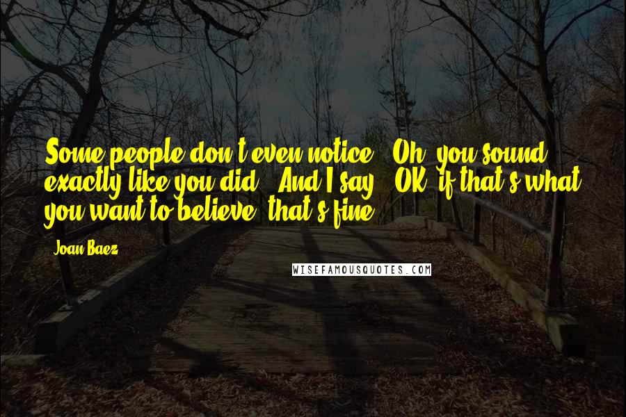 Joan Baez Quotes: Some people don't even notice. "Oh, you sound exactly like you did!" And I say, "OK, if that's what you want to believe, that's fine."