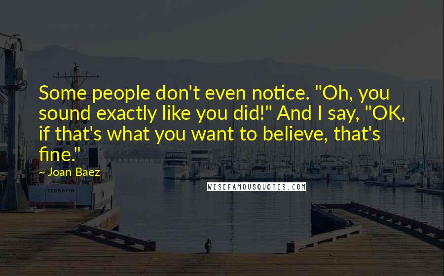 Joan Baez Quotes: Some people don't even notice. "Oh, you sound exactly like you did!" And I say, "OK, if that's what you want to believe, that's fine."