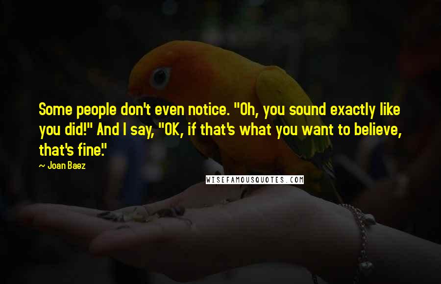 Joan Baez Quotes: Some people don't even notice. "Oh, you sound exactly like you did!" And I say, "OK, if that's what you want to believe, that's fine."