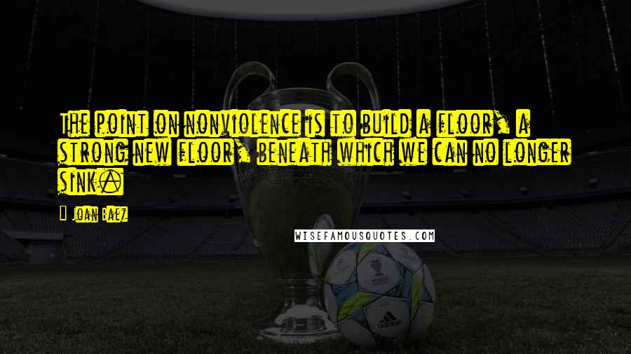 Joan Baez Quotes: The point on nonviolence is to build a floor, a strong new floor, beneath which we can no longer sink.