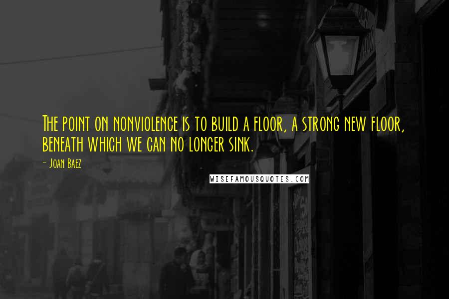 Joan Baez Quotes: The point on nonviolence is to build a floor, a strong new floor, beneath which we can no longer sink.