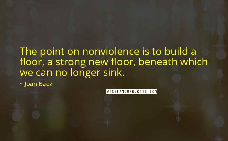 Joan Baez Quotes: The point on nonviolence is to build a floor, a strong new floor, beneath which we can no longer sink.