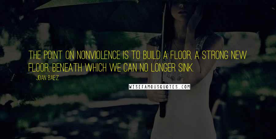 Joan Baez Quotes: The point on nonviolence is to build a floor, a strong new floor, beneath which we can no longer sink.