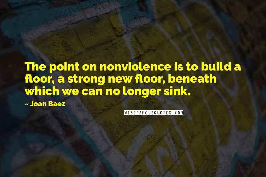 Joan Baez Quotes: The point on nonviolence is to build a floor, a strong new floor, beneath which we can no longer sink.