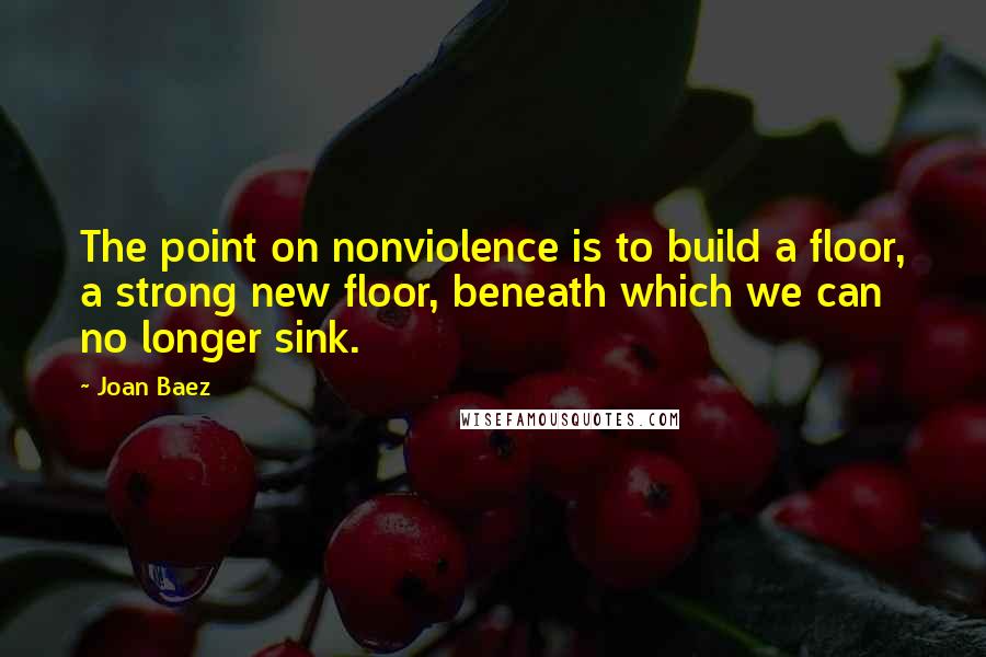 Joan Baez Quotes: The point on nonviolence is to build a floor, a strong new floor, beneath which we can no longer sink.