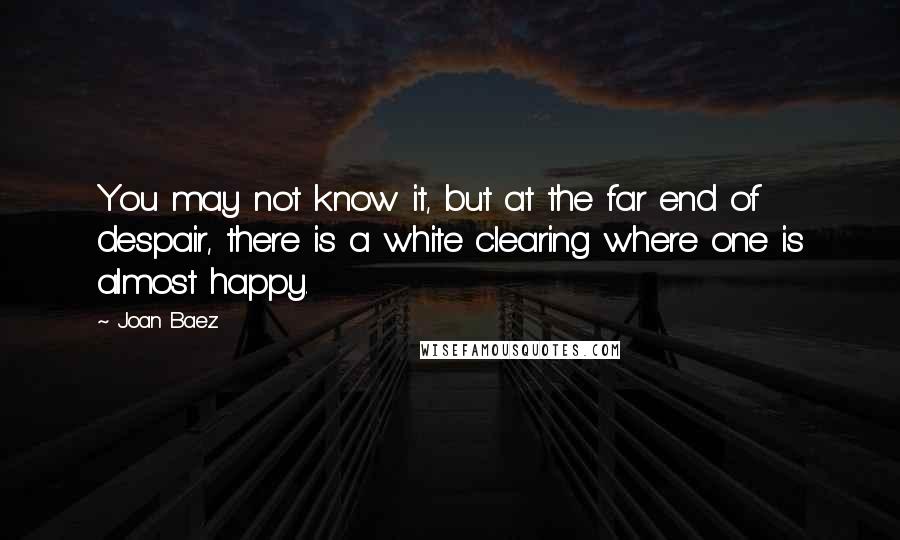 Joan Baez Quotes: You may not know it, but at the far end of despair, there is a white clearing where one is almost happy.
