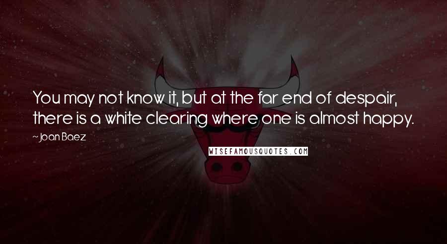 Joan Baez Quotes: You may not know it, but at the far end of despair, there is a white clearing where one is almost happy.